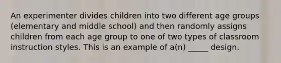 An experimenter divides children into two different age groups (elementary and middle school) and then randomly assigns children from each age group to one of two types of classroom instruction styles. This is an example of a(n) _____ design.