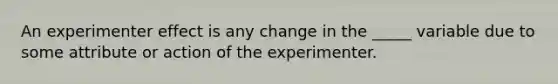 An experimenter effect is any change in the _____ variable due to some attribute or action of the experimenter.