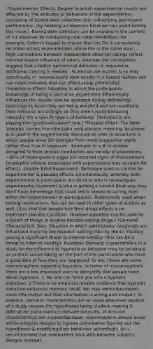 :*Experimenter Effects: Degree to which experimental results are affected by the attitudes or behaviors of the experimenter, consisting of biased data collection &/or influencing participant performance. (by keeping an observer blind we can avoid having this issue.) -Biased data collection can be avoided in the context of >1 observer by conducting inter-rater reliabilities (for example, Cohen's kappa) to ensure that the DV is consistently recorded across experimenters (done the in the same way). -High correlations between independent observer ratings reflect minimal biased influence of raters, whereas low correlations suggest that a better operational definition is required or additional training is needed. -Scientists are human & so may consciously or unconsciously view results in a biased fashion.(we can make mistakes that can effect study potentially). *Hawthorne Effect: Situation in which the participants' knowledge of being a part of an experiment differentially influences the results (can be assessed during debriefing). (participants know they are being watched and are modifying their behavior accordingly so they aren't really behaving naturally. It's a specify type a of behavior. Participants are playing the "good participant" role.) *Placebo Effect: The term 'placebo' comes from the Latin verb placere, meaning 'to please' & is used in the experimental literature to refer to situations in which people show DV changes from mere suggestion alone rather than true IV exposure. -Example: In a # of studies designed to treat tension headaches w/a variety of procedures, ~60% of those given a sugar pill reported signs of improvement (endorphin release associated with expectations may account for effect). -Double Blind Experiment: Technique used to control for experimenter & placebo effects simultaneously, whereby both experimenter & participants are blind to who is receiving an experimental treatment & who is getting a control.(that way they don't have knowledge that could led to biases occurring from either the experimenter or participants) -Traditionally used when testing medications, but can be used in other types of studies as well. (it is vital that people test their drugs effects a no treatment placebo condition. However placebos can be used for a bunch of things in studies besides testing drugs.) *Demand Characteristic Bias: Situation in which participants' responses are influenced more by the research setting than by the IV, thereby posing a significant threat to internal validity. (this can be a threat to internal validity) -Example: Demand characteristics in a study on the influence of hypnosis on behavior may be so strong as to elicit actual faking on the part of the participants who have a good idea of how they are 'supposed' to act. (there are some misconceptions regarding hypnosis. In terms of misconceptions there are a few important ones to demystify that people have about hypnosis. 1. No one can force you into a hypnotic induction. 2.There is no empirical reliable evidence that hypnotic induction enhances memory recall. We may remember/report more information but that information is wrong and invalid.) -In essence, demand characteristics are an issue whenever aspects of a study reveals the hypotheses being studied, making it difficult for participants to behave naturally. -If demand characteristics are a potential issue, experimenters should avoid within subjects designs to bypass participants figuring out the hypotheses & modifying their behaviors accordingly. (it is recommended that researchers stick with between subjects designs instead)