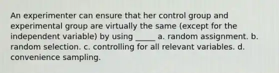 An experimenter can ensure that her control group and experimental group are virtually the same (except for the independent variable) by using _____ a. random assignment. b. random selection. c. controlling for all relevant variables. d. convenience sampling.