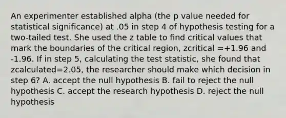 An experimenter established alpha (the p value needed for statistical significance) at .05 in step 4 of hypothesis testing for a two-tailed test. She used the z table to find critical values that mark the boundaries of the critical region, zcritical =+1.96 and -1.96. If in step 5, calculating <a href='https://www.questionai.com/knowledge/kzeQt8hpQB-the-test-statistic' class='anchor-knowledge'>the test statistic</a>, she found that zcalculated=2.05, the researcher should make which decision in step 6? A. accept the null hypothesis B. fail to reject the null hypothesis C. accept the research hypothesis D. reject the null hypothesis