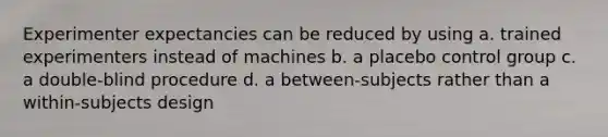 Experimenter expectancies can be reduced by using a. trained experimenters instead of machines b. a placebo control group c. a double-blind procedure d. a between-subjects rather than a within-subjects design