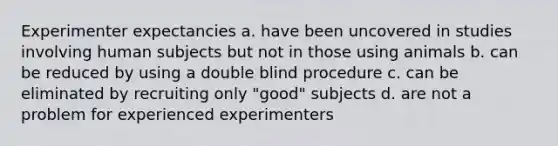 Experimenter expectancies a. have been uncovered in studies involving human subjects but not in those using animals b. can be reduced by using a double blind procedure c. can be eliminated by recruiting only "good" subjects d. are not a problem for experienced experimenters