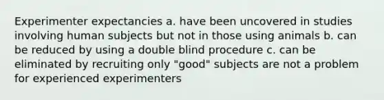 Experimenter expectancies a. have been uncovered in studies involving human subjects but not in those using animals b. can be reduced by using a double blind procedure c. can be eliminated by recruiting only "good" subjects are not a problem for experienced experimenters