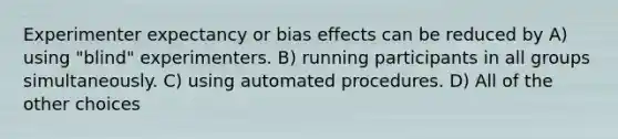 Experimenter expectancy or bias effects can be reduced by A) using "blind" experimenters. B) running participants in all groups simultaneously. C) using automated procedures. D) All of the other choices