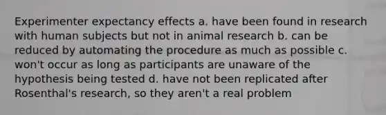 Experimenter expectancy effects a. have been found in research with human subjects but not in animal research b. can be reduced by automating the procedure as much as possible c. won't occur as long as participants are unaware of the hypothesis being tested d. have not been replicated after Rosenthal's research, so they aren't a real problem