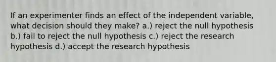 If an experimenter finds an effect of the independent variable, what decision should they make? a.) reject the null hypothesis b.) fail to reject the null hypothesis c.) reject the research hypothesis d.) accept the research hypothesis