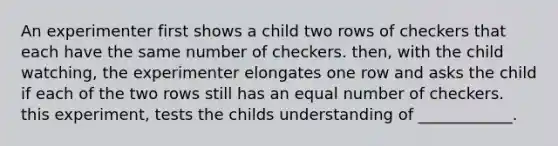 An experimenter first shows a child two rows of checkers that each have the same number of checkers. then, with the child watching, the experimenter elongates one row and asks the child if each of the two rows still has an equal number of checkers. this experiment, tests the childs understanding of ____________.