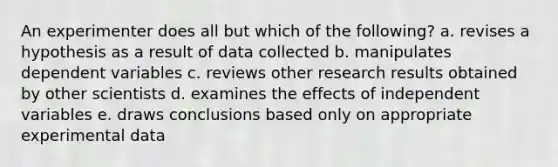 An experimenter does all but which of the following? a. revises a hypothesis as a result of data collected b. manipulates dependent variables c. reviews other research results obtained by other scientists d. examines the effects of independent variables e. draws conclusions based only on appropriate experimental data