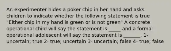 An experimenter hides a poker chip in her hand and asks children to indicate whether the following statement is true "Either chip in my hand is green or is not green" A concrete operational child will say the statement is _____ and a formal operational adolescent will say the statement is _______. 1- uncertain; true 2- true; uncertain 3- uncertain; false 4- true; false