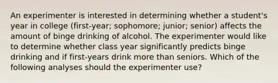 An experimenter is interested in determining whether a student's year in college (first-year; sophomore; junior; senior) affects the amount of binge drinking of alcohol. The experimenter would like to determine whether class year significantly predicts binge drinking and if first-years drink more than seniors. Which of the following analyses should the experimenter use?