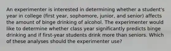 An experimenter is interested in determining whether a student's year in college (first year, sophomore, junior, and senior) affects the amount of binge drinking of alcohol. The experimenter would like to determine whether class year significantly predicts binge drinking and if first-year students drink more than seniors. Which of these analyses should the experimenter use?