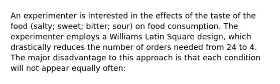 An experimenter is interested in the effects of the taste of the food (salty; sweet; bitter; sour) on food consumption. The experimenter employs a Williams Latin Square design, which drastically reduces the number of orders needed from 24 to 4. The major disadvantage to this approach is that each condition will not appear equally often: