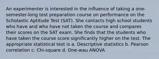 An experimenter is interested in the influence of taking a one-semester-long test preparation course on performance on the Scholastic Aptitude Test (SAT). She contacts high school students who have and who have not taken the course and compares their scores on the SAT exam. She finds that the students who have taken the course score significantly higher on the test. The appropriate statistical test is a. Descriptive statistics b. Pearson correlation c. Chi-square d. One-wau ANOVA