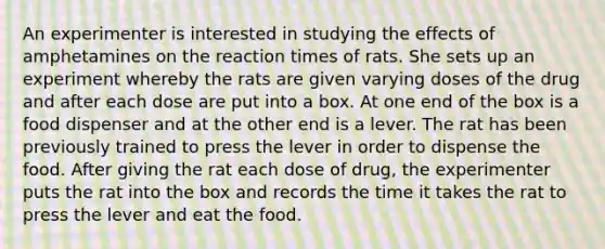 An experimenter is interested in studying the effects of amphetamines on the reaction times of rats. She sets up an experiment whereby the rats are given varying doses of the drug and after each dose are put into a box. At one end of the box is a food dispenser and at the other end is a lever. The rat has been previously trained to press the lever in order to dispense the food. After giving the rat each dose of drug, the experimenter puts the rat into the box and records the time it takes the rat to press the lever and eat the food.