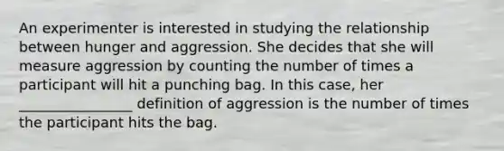 An experimenter is interested in studying the relationship between hunger and aggression. She decides that she will measure aggression by counting the number of times a participant will hit a punching bag. In this case, her ________________ definition of aggression is the number of times the participant hits the bag.