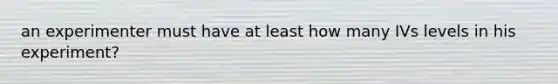 an experimenter must have at least how many IVs levels in his experiment?