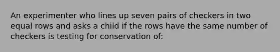 An experimenter who lines up seven pairs of checkers in two equal rows and asks a child if the rows have the same number of checkers is testing for conservation of: