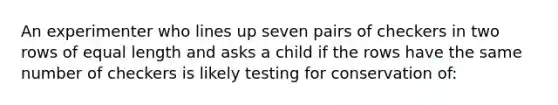 An experimenter who lines up seven pairs of checkers in two rows of equal length and asks a child if the rows have the same number of checkers is likely testing for conservation of: