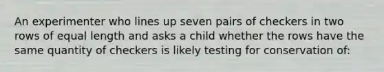 An experimenter who lines up seven pairs of checkers in two rows of equal length and asks a child whether the rows have the same quantity of checkers is likely testing for conservation of: