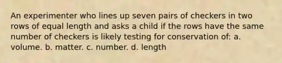 An experimenter who lines up seven pairs of checkers in two rows of equal length and asks a child if the rows have the same number of checkers is likely testing for conservation of: a. volume. b. matter. c. number. d. length