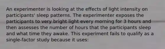 An experimenter is looking at the effects of light intensity on participants' sleep patterns. The experimenter exposes the participants to very bright light every morning for 3 hours and then assesses the number of hours that the participants sleep and what time they awake. This experiment fails to qualify as a single-factor study because it uses: