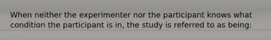 When neither the experimenter nor the participant knows what condition the participant is in, the study is referred to as being: