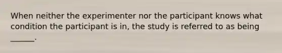 When neither the experimenter nor the participant knows what condition the participant is in, the study is referred to as being ______.