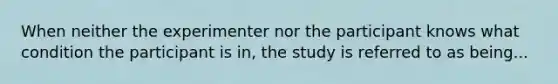 When neither the experimenter nor the participant knows what condition the participant is in, the study is referred to as being...