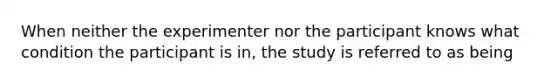 When neither the experimenter nor the participant knows what condition the participant is in, the study is referred to as being