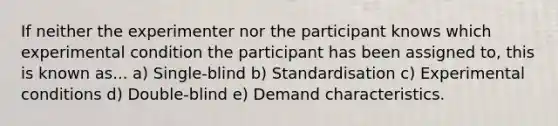 If neither the experimenter nor the participant knows which experimental condition the participant has been assigned to, this is known as... a) Single-blind b) Standardisation c) Experimental conditions d) Double-blind e) Demand characteristics.