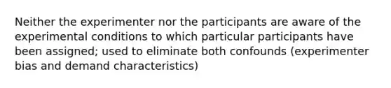 Neither the experimenter nor the participants are aware of the experimental conditions to which particular participants have been assigned; used to eliminate both confounds (experimenter bias and demand characteristics)