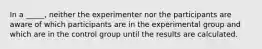 In a _____, neither the experimenter nor the participants are aware of which participants are in the experimental group and which are in the control group until the results are calculated.