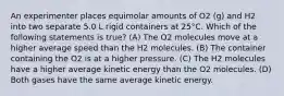 An experimenter places equimolar amounts of O2 (g) and H2 into two separate 5.0 L rigid containers at 25°C. Which of the following statements is true? (A) The O2 molecules move at a higher average speed than the H2 molecules. (B) The container containing the O2 is at a higher pressure. (C) The H2 molecules have a higher average kinetic energy than the O2 molecules. (D) Both gases have the same average kinetic energy.