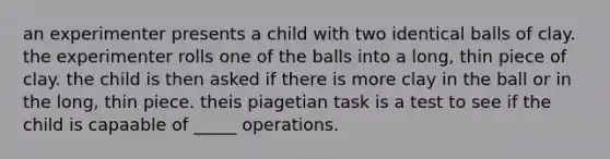 an experimenter presents a child with two identical balls of clay. the experimenter rolls one of the balls into a long, thin piece of clay. the child is then asked if there is more clay in the ball or in the long, thin piece. theis piagetian task is a test to see if the child is capaable of _____ operations.