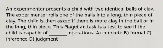 An experimenter presents a child with two identical balls of clay. The experimenter rolls one of the balls into a long, thin piece of clay. The child is then asked if there is more clay in the ball or in the long, thin piece. This Piagetian task is a test to see if the child is capable of ________ operations. A) concrete B) formal C) inference D) judgment