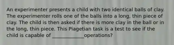 An experimenter presents a child with two identical balls of clay. The experimenter rolls one of the balls into a long, thin piece of clay. The child is then asked if there is more clay in the ball or in the long, thin piece. This Piagetian task is a test to see if the child is capable of _____________operations?