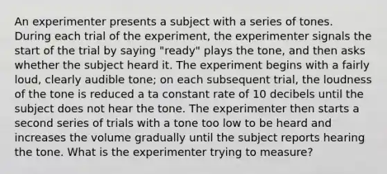 An experimenter presents a subject with a series of tones. During each trial of the experiment, the experimenter signals the start of the trial by saying "ready" plays the tone, and then asks whether the subject heard it. The experiment begins with a fairly loud, clearly audible tone; on each subsequent trial, the loudness of the tone is reduced a ta constant rate of 10 decibels until the subject does not hear the tone. The experimenter then starts a second series of trials with a tone too low to be heard and increases the volume gradually until the subject reports hearing the tone. What is the experimenter trying to measure?