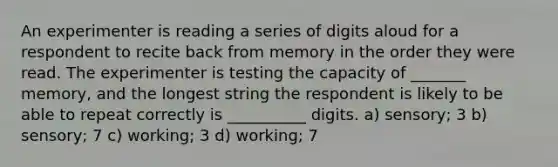 An experimenter is reading a series of digits aloud for a respondent to recite back from memory in the order they were read. The experimenter is testing the capacity of _______ memory, and the longest string the respondent is likely to be able to repeat correctly is __________ digits. a) sensory; 3 b) sensory; 7 c) working; 3 d) working; 7