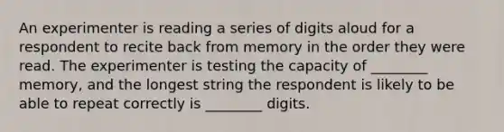 An experimenter is reading a series of digits aloud for a respondent to recite back from memory in the order they were read. The experimenter is testing the capacity of ________ memory, and the longest string the respondent is likely to be able to repeat correctly is ________ digits.