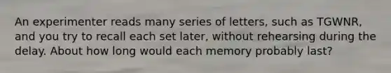 An experimenter reads many series of letters, such as TGWNR, and you try to recall each set later, without rehearsing during the delay. About how long would each memory probably last?