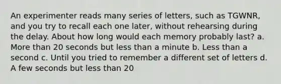 An experimenter reads many series of letters, such as TGWNR, and you try to recall each one later, without rehearsing during the delay. About how long would each memory probably last? a. More than 20 seconds but less than a minute b. Less than a second c. Until you tried to remember a different set of letters d. A few seconds but less than 20