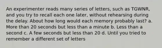 An experimenter reads many series of letters, such as TGWNR, and you try to recall each one later, without rehearsing during the delay. About how long would each memory probably last? a. More than 20 seconds but less than a minute b. Less than a second c. A few seconds but less than 20 d. Until you tried to remember a different set of letters