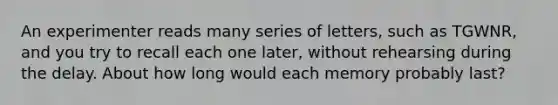 An experimenter reads many series of letters, such as TGWNR, and you try to recall each one later, without rehearsing during the delay. About how long would each memory probably last?