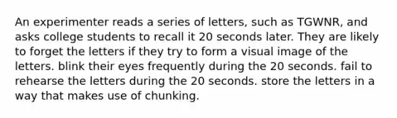 An experimenter reads a series of letters, such as TGWNR, and asks college students to recall it 20 seconds later. They are likely to forget the letters if they try to form a visual image of the letters. blink their eyes frequently during the 20 seconds. fail to rehearse the letters during the 20 seconds. store the letters in a way that makes use of chunking.