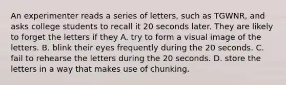 An experimenter reads a series of letters, such as TGWNR, and asks college students to recall it 20 seconds later. They are likely to forget the letters if they A. try to form a visual image of the letters. B. blink their eyes frequently during the 20 seconds. C. fail to rehearse the letters during the 20 seconds. D. store the letters in a way that makes use of chunking.