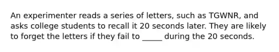 An experimenter reads a series of letters, such as TGWNR, and asks college students to recall it 20 seconds later. They are likely to forget the letters if they fail to _____ during the 20 seconds.