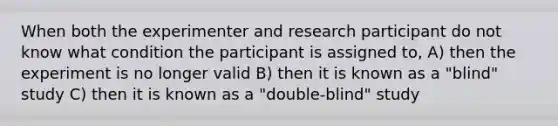 When both the experimenter and research participant do not know what condition the participant is assigned to, A) then the experiment is no longer valid B) then it is known as a "blind" study C) then it is known as a "double-blind" study