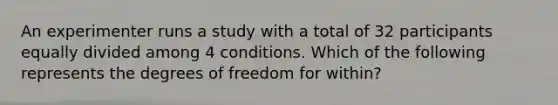 An experimenter runs a study with a total of 32 participants equally divided among 4 conditions. Which of the following represents the degrees of freedom for within?