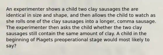 An experimenter shows a child two clay sausages the are identical in size and shape, and then allows the child to watch as she rolls one of the clay sausages into a longer, comma sausage. The experimenter then asks the child whether the two clay sausages still contain the same amount of clay. A child in the beginning of Piagets preoperational stage would most likely to say?